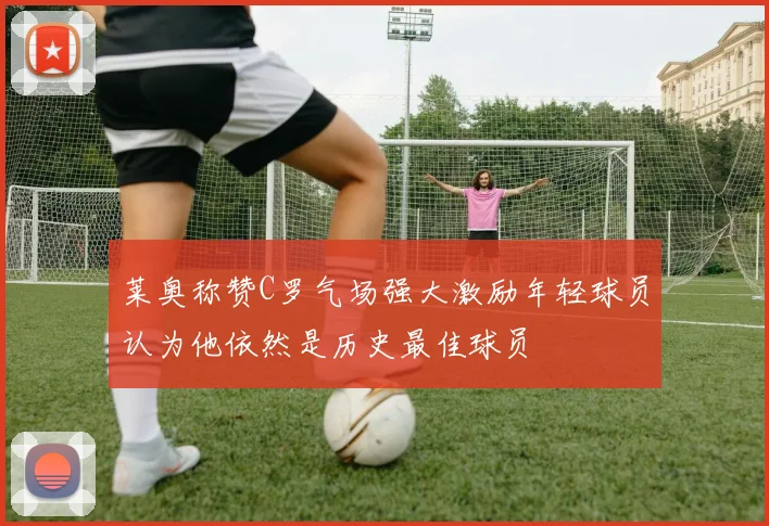 莱奥称赞C罗气场强大激励年轻球员认为他依然是历史最佳球员