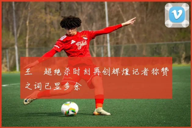 王燊超绝杀时刻再创辉煌记者称赞之词已显多余