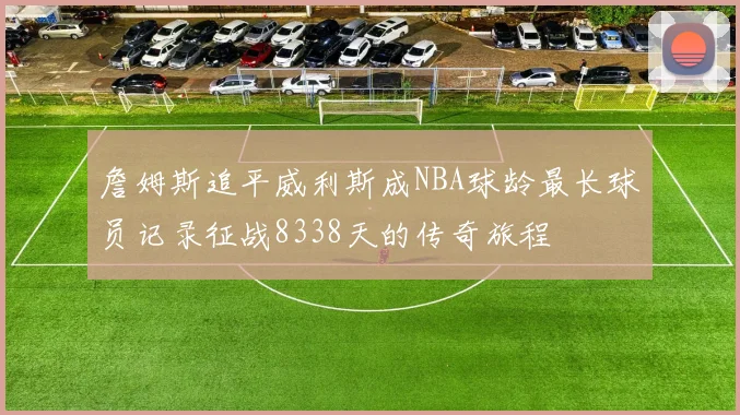詹姆斯追平威利斯成NBA球龄最长球员记录征战8338天的传奇旅程