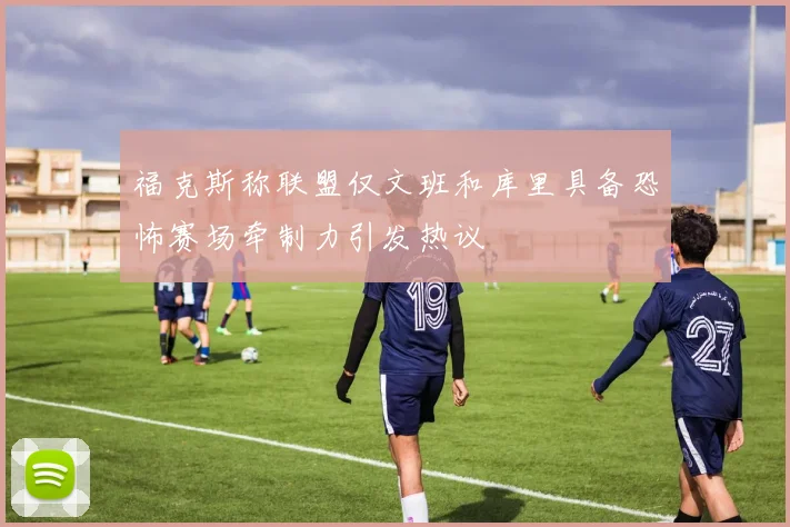 福克斯称联盟仅文班和库里具备恐怖赛场牵制力引发热议