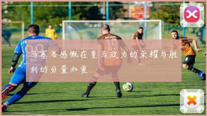 马塞洛感慨在皇马效力的荣耀与胜利的分量加重
